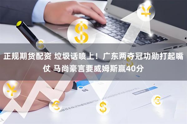 正规期货配资 垃圾话喷上！广东两夺冠功勋打起嘴仗 马尚豪言要威姆斯赢40分