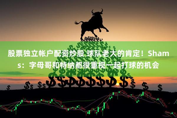 股票独立帐户配资炒股 球队老大的肯定！Shams：字母哥和特纳都很重视一起打球的机会