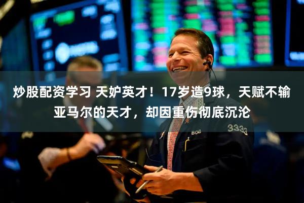 炒股配资学习 天妒英才！17岁造9球，天赋不输亚马尔的天才，却因重伤彻底沉沦