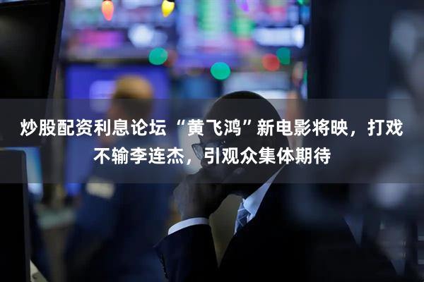炒股配资利息论坛 “黄飞鸿”新电影将映，打戏不输李连杰，引观众集体期待