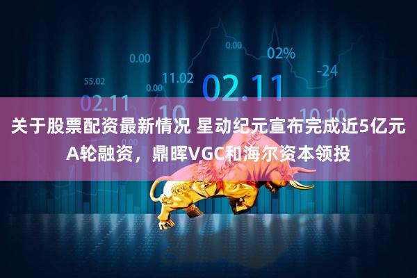 关于股票配资最新情况 星动纪元宣布完成近5亿元A轮融资，鼎晖VGC和海尔资本领投