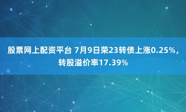 股票网上配资平台 7月9日荣23转债上涨0.25%，转股溢价率17.39%