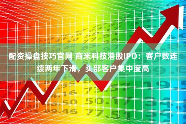 配资操盘技巧官网 商米科技港股IPO：客户数连续两年下滑，头部客户集中度高