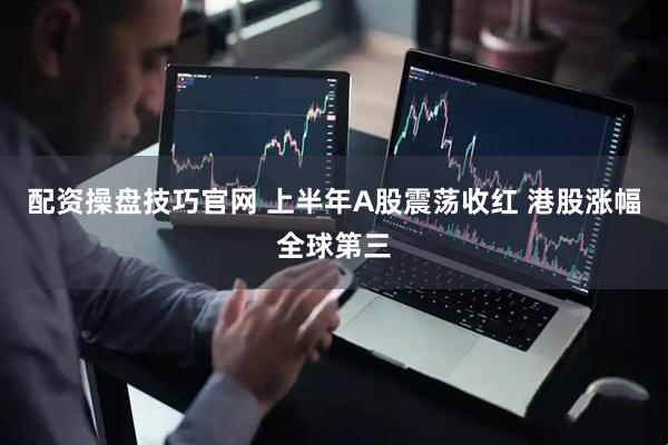 配资操盘技巧官网 上半年A股震荡收红 港股涨幅全球第三