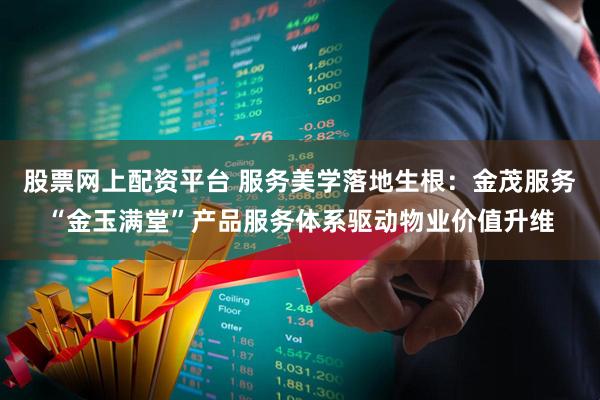 股票网上配资平台 服务美学落地生根：金茂服务“金玉满堂”产品服务体系驱动物业价值升维