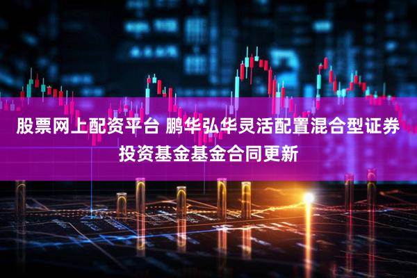 股票网上配资平台 鹏华弘华灵活配置混合型证券投资基金基金合同更新