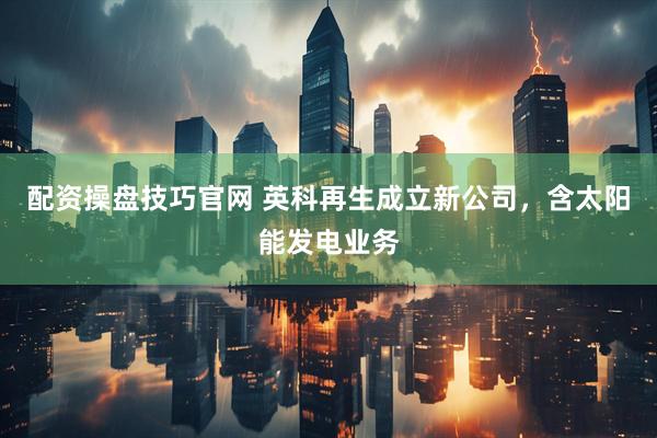 配资操盘技巧官网 英科再生成立新公司，含太阳能发电业务