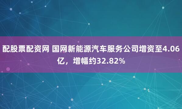 配股票配资网 国网新能源汽车服务公司增资至4.06亿，增幅约32.82%