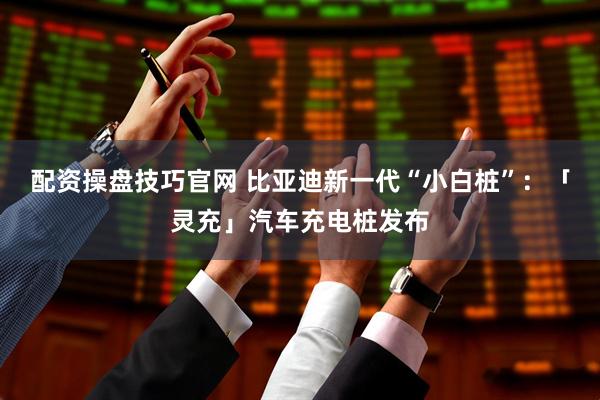 配资操盘技巧官网 比亚迪新一代“小白桩”：「灵充」汽车充电桩发布