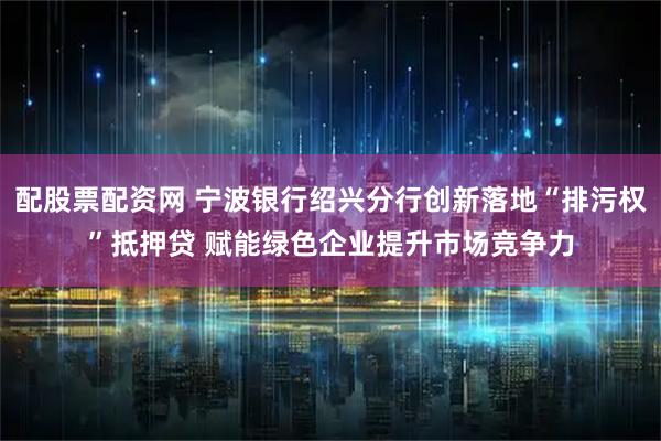 配股票配资网 宁波银行绍兴分行创新落地“排污权”抵押贷 赋能绿色企业提升市场竞争力