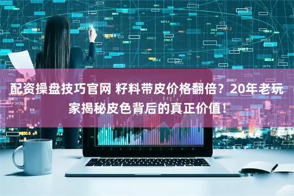 配资操盘技巧官网 籽料带皮价格翻倍？20年老玩家揭秘皮色背后的真正价值！